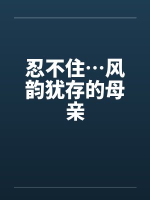 忍不住…风韵犹存的母亲笔趣阁无弹窗