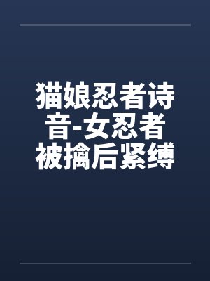 猫娘忍者诗音-女忍者被擒后紧缚改造穿环调教凌辱的故事by阿古斯铃兰