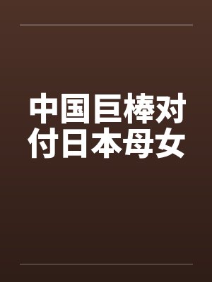 中国巨棒对付日本母女by佚名
