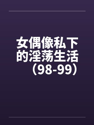 女偶像私下的淫荡生活（98-99）