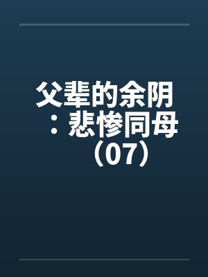 父辈的余阴：悲惨同母（07）by佚名笔趣阁无弹窗