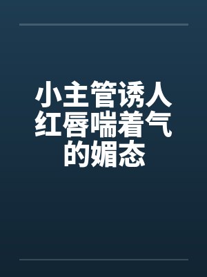 小主管诱人红唇喘着气的媚态by佚名