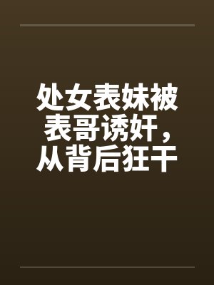 处女表妹被表哥诱奸，从背后狂干笔趣阁无弹窗