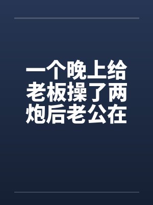 一个晚上给老板操了两炮后老公在她的小淫穴再发射了五炮 ( 壹万字 )by佚名笔趣阁无弹窗