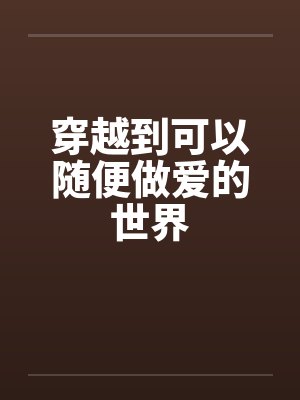 穿越到可以随便做爱的世界by佚名笔趣阁无弹窗